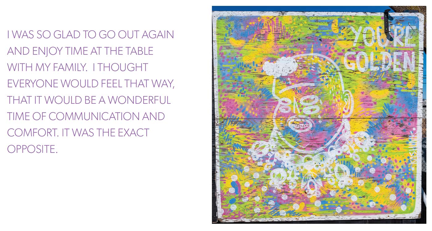 I WAS SO GLAD TO GO OUT AGAIN AND ENJOY TIME AT THE TABLE WITH MY FAMILY. I THOUGHT EVERYONE WOULD FEEL THAT WAY, THAT IT WOULD BE A WONDERFUL TIME OF COMMUNICATION AND COMFORT. IT WAS THE EXACT OPPOSITE.